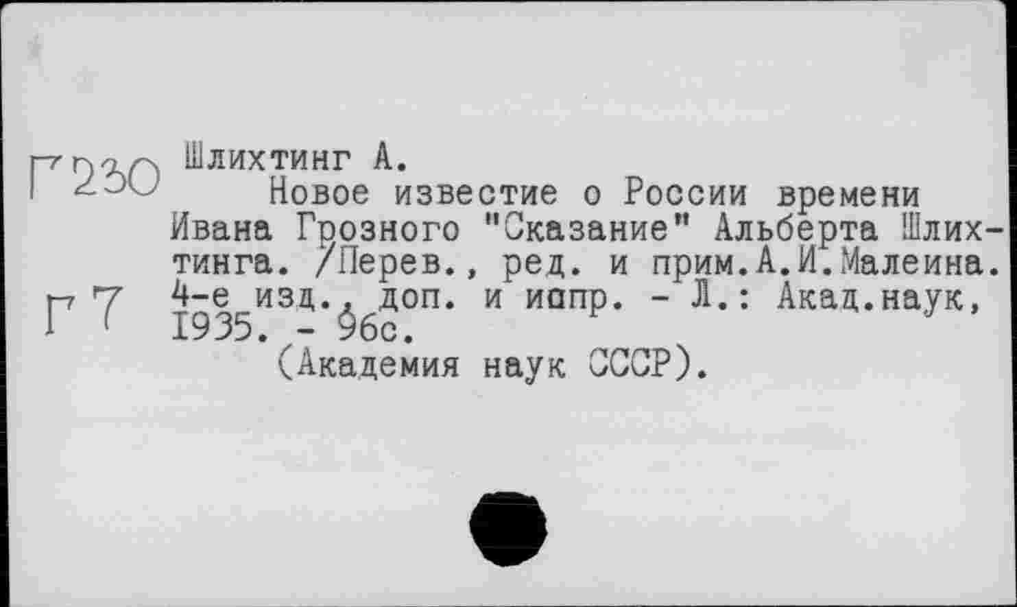 ﻿р-ПОЛ Шлихтинг А.
I	Новое известие о России времени
Ивана Грозного "Сказание" Альберта Шлих-тинга. /Перев., ред. и прим.А.И.Малеина. р7 4-е изд., доп. и иппр. - Л.: Акад.наук, і (	1935. - Убе.
(Академия наук СССР).